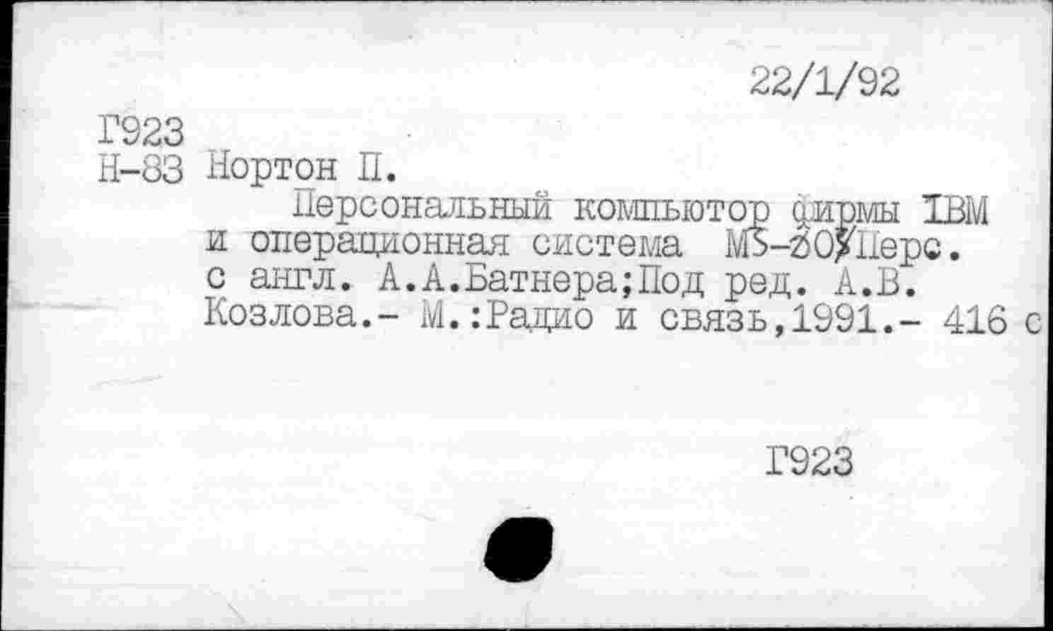 ﻿22/1/92
Г923
Н-83 Нортон П.
Персональный компьютер сдамы 1ВМ и операционная система МЗ-гО>Перс. с англ. А.А.Батнера;Под ред. А.В. Козлова.- М.:Радио и связь,1991.- 416 с
Г923